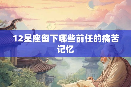 12星座留下哪些前任的痛苦记忆 12星座留下哪些前任的痛苦记忆