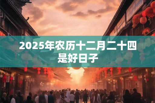 2025年农历十二月二十四是好日子