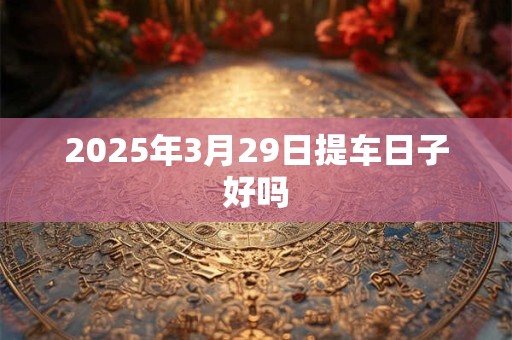 2025年3月29日提车日子好吗
