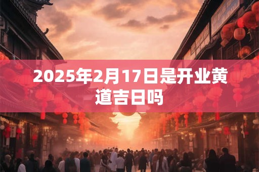 2025年2月17日是开业黄道吉日吗