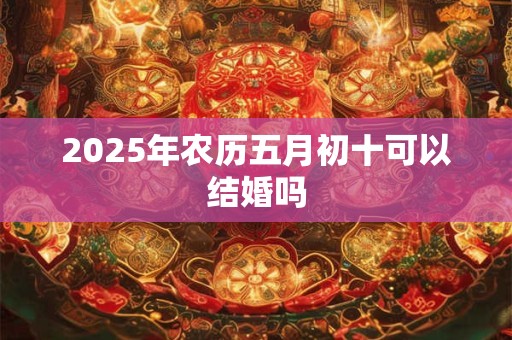 2025年农历五月初十可以结婚吗