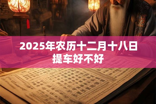 2025年农历十二月十八日提车好不好 2025年农历十二月十八日提车好不好