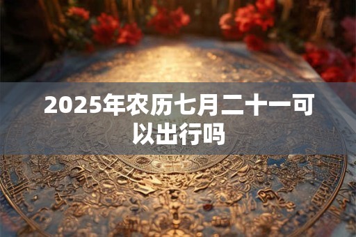 2025年农历七月二十一可以出行吗 2025年农历七月二十一可以出行吗