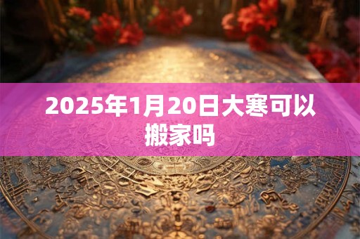 2025年1月20日大寒可以搬家吗 2025年1月20日大寒可以搬家吗