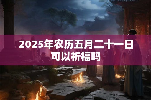 2025年农历五月二十一日可以祈福吗