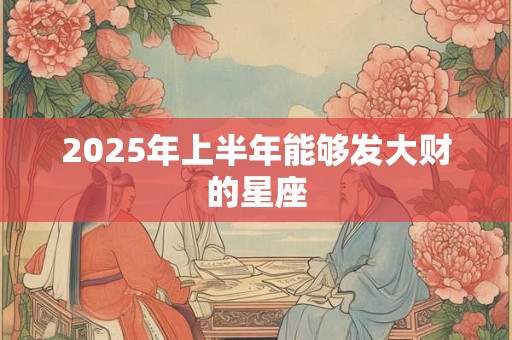 2025年上半年能够发大财的星座 2025年上半年能够发大财的星座