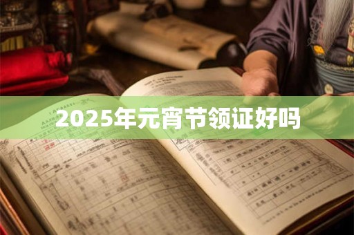2025年元宵节领证好吗 2025年元宵节领证好吗