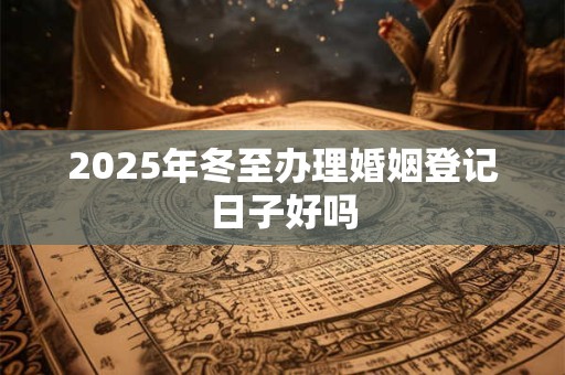 2025年冬至办理婚姻登记日子好吗 2025年冬至办理婚姻登记日子好吗