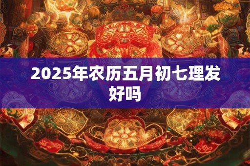 2025年农历五月初七理发好吗 2025年农历五月初七理发好吗