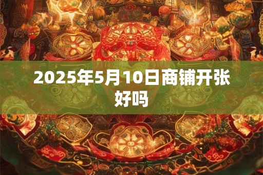 2025年5月10日商铺开张好吗