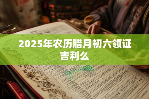 2025年农历腊月初六领证吉利么