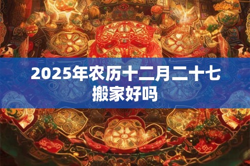 2025年农历十二月二十七搬家好吗