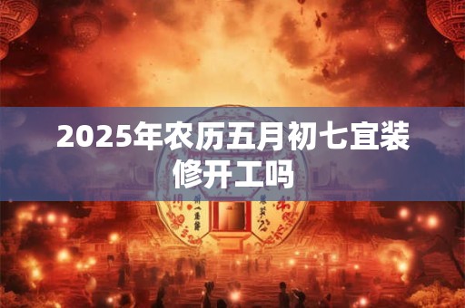 2025年农历五月初七宜装修开工吗