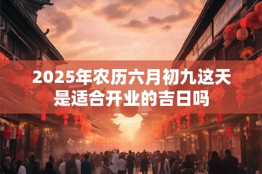 2025年农历六月初九这天是适合开业的吉日吗