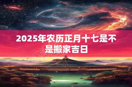 2025年农历正月十七是不是搬家吉日