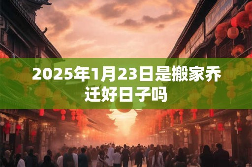 2025年1月23日是搬家乔迁好日子吗
