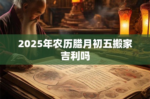 2025年农历腊月初五搬家吉利吗