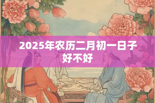 2025年农历二月初一日子好不好 2025年农历二月初一日子好不好