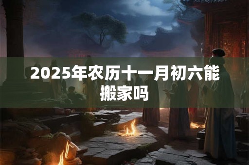 2025年农历十一月初六能搬家吗
