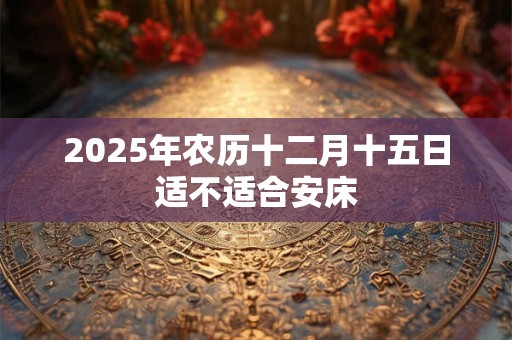 2025年农历十二月十五日适不适合安床