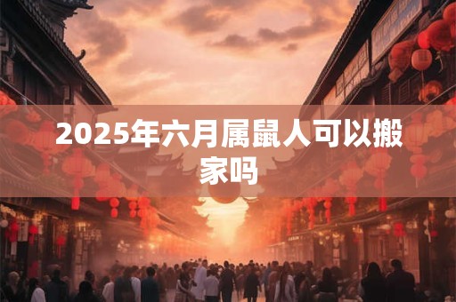 2025年六月属鼠人可以搬家吗 2025年六月属鼠人可以搬家吗