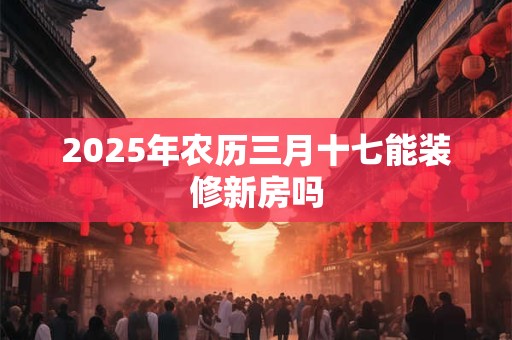 2025年农历三月十七能装修新房吗