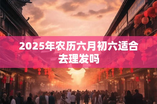 2025年农历六月初六适合去理发吗