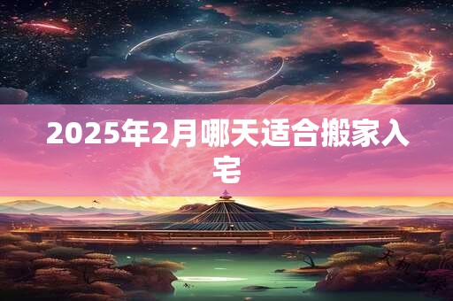 2025年2月哪天适合搬家入宅
