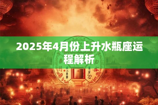2025年4月份上升水瓶座运程解析