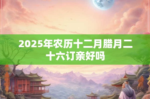 2025年农历十二月腊月二十六订亲好吗 2025年农历十二月腊月二十六订亲好吗