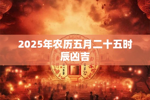 2025年农历五月二十五时辰凶吉 2025年农历五月二十五时辰凶吉