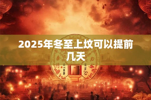 2025年冬至上坟可以提前几天 2025年冬至上坟可以提前几天