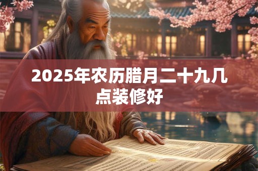 2025年农历腊月二十九几点装修好