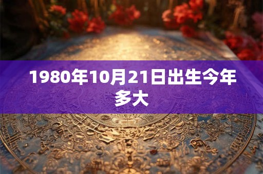 1980年10月21日出生今年多大 1980年10月21日出生今年多大