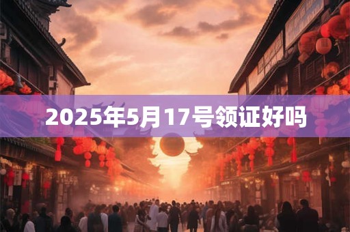 2025年5月17号领证好吗 2025年5月17号领证好吗