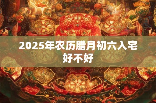2025年农历腊月初六入宅好不好