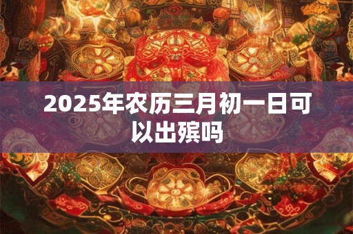 2025年农历三月初一日可以出殡吗