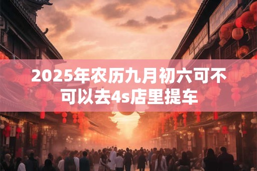 2025年农历九月初六可不可以去4s店里提车