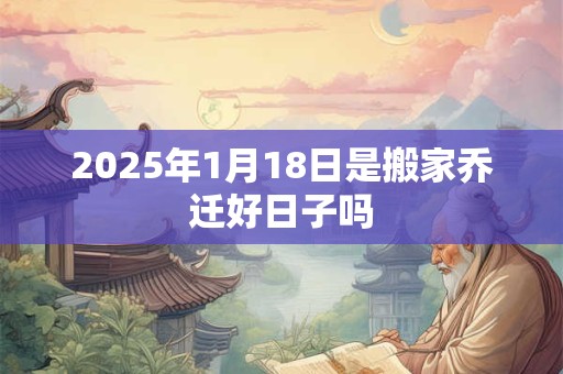 2025年1月18日是搬家乔迁好日子吗