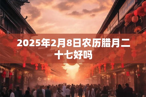 2025年2月8日农历腊月二十七好吗