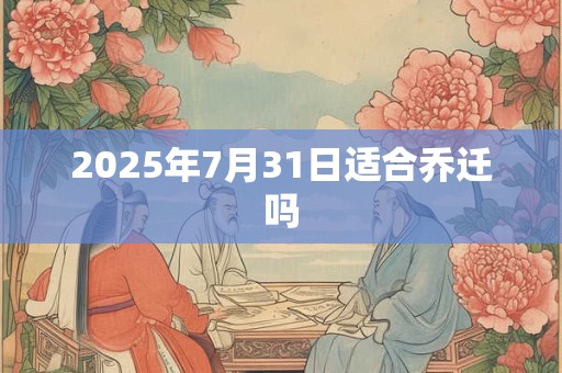 2025年7月31日适合乔迁吗 2025年7月31日适合乔迁吗