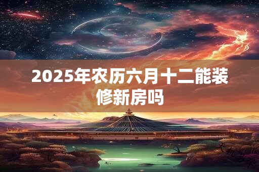 2025年农历六月十二能装修新房吗 2025年农历六月十二能装修新房吗