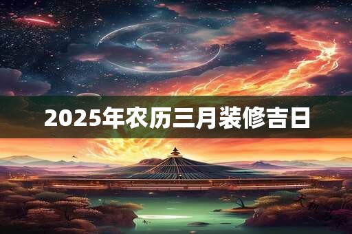 2025年农历三月装修吉日