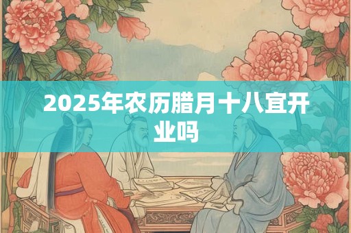 2025年农历腊月十八宜开业吗