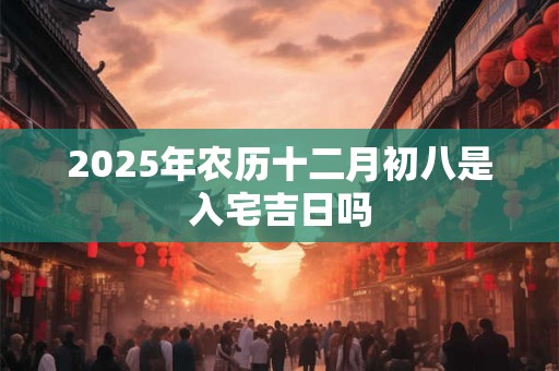 2025年农历十二月初八是入宅吉日吗