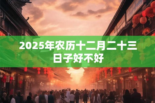 2025年农历十二月二十三日子好不好