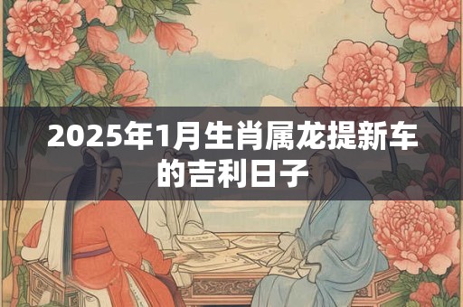 2025年1月生肖属龙提新车的吉利日子