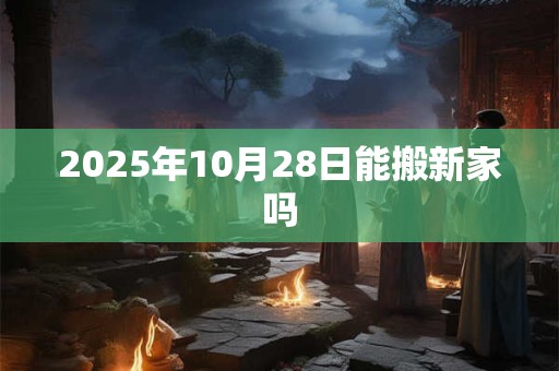 2025年10月28日能搬新家吗 2025年10月28日能搬新家吗
