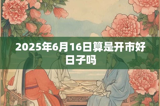 2025年6月16日算是开市好日子吗