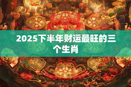 2025下半年财运最旺的三个生肖